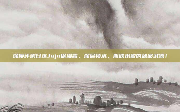 深度评测日本Juju保湿霜,深层锁水,肌肤水嫩的秘密武器!