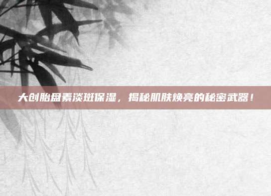 大创胎盘素淡斑保湿，揭秘肌肤焕亮的秘密武器！