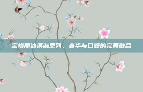 宝格丽冰淇淋系列，奢华与口感的完美融合
