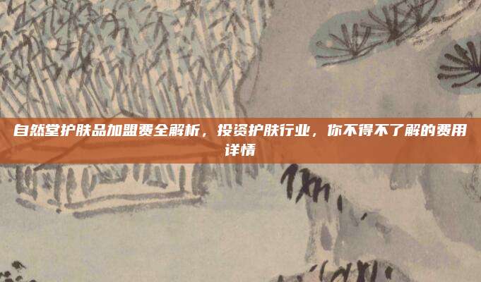 自然堂护肤品加盟费全解析，投资护肤行业，你不得不了解的费用详情