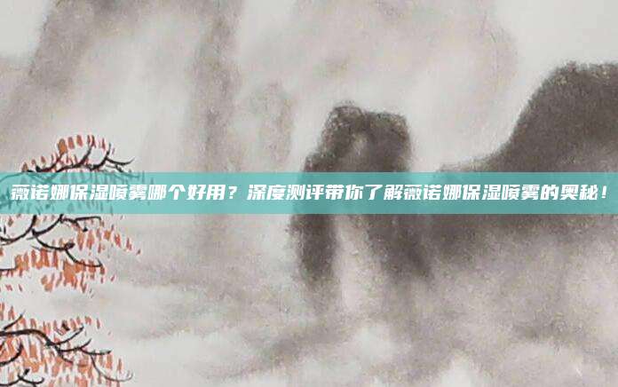 薇诺娜保湿喷雾哪个好用？深度测评带你了解薇诺娜保湿喷雾的奥秘！