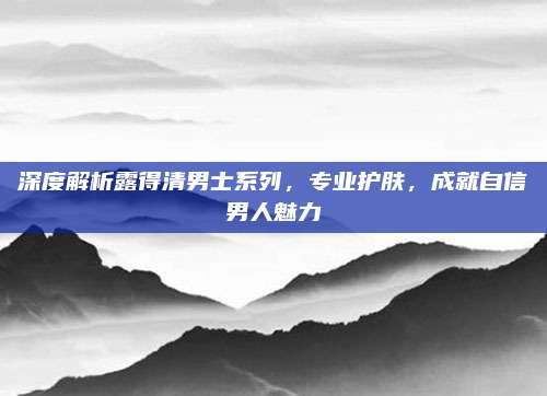 深度解析露得清男士系列,专业护肤,成就自信男人魅力
