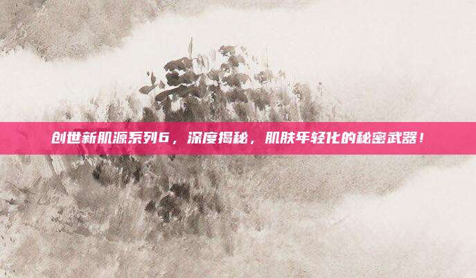 创世新肌源系列6，深度揭秘，肌肤年轻化的秘密武器！