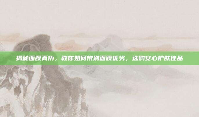 揭秘面膜真伪,教你如何辨别面膜优劣,选购安心护肤佳品