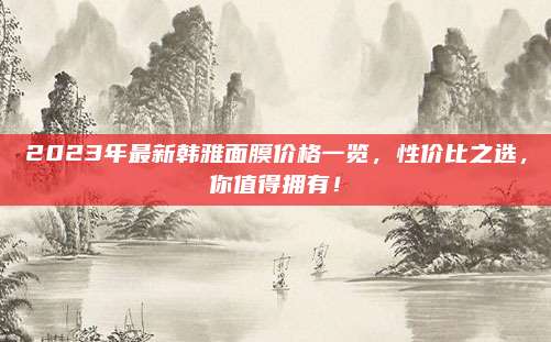 2023年最新韩雅面膜价格一览,性价比之选,你值得拥有!