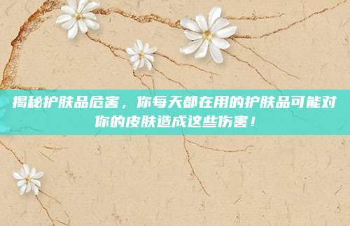 揭秘护肤品危害，你每天都在用的护肤品可能对你的皮肤造成这些伤害！