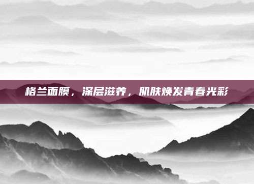 格兰面膜,深层滋养,肌肤焕发青春光彩