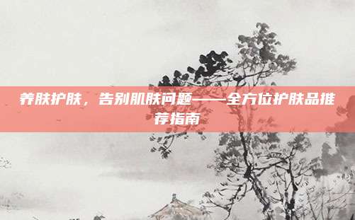 养肤护肤，告别肌肤问题——全方位护肤品推荐指南