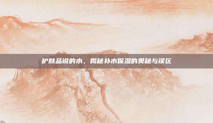 护肤品说的水，揭秘补水保湿的奥秘与误区