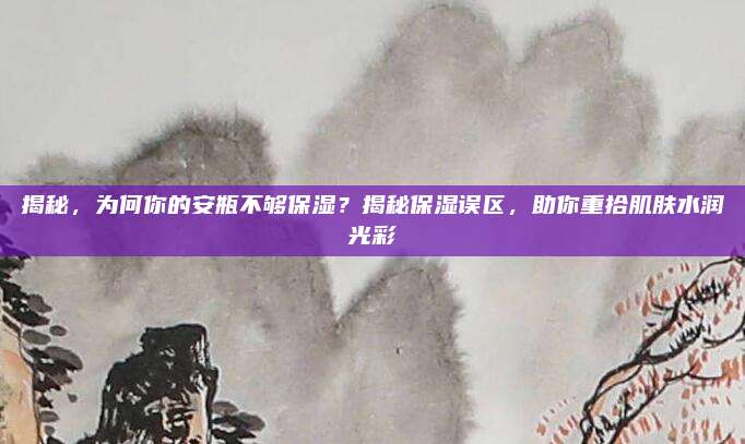 揭秘,为何你的安瓶不够保湿?揭秘保湿误区,助你重拾肌肤水润光彩