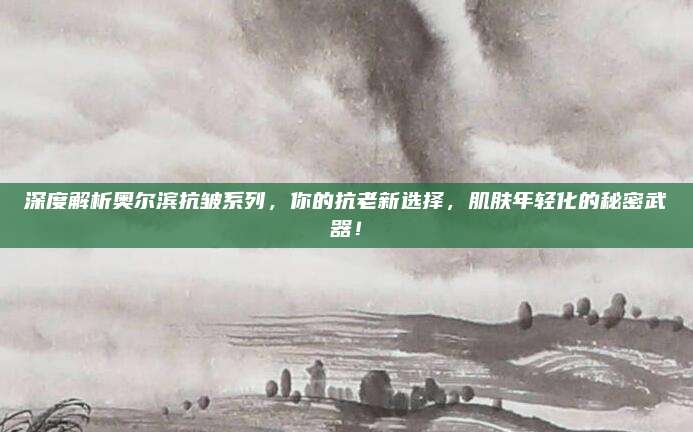 深度解析奥尔滨抗皱系列,你的抗老新选择,肌肤年轻化的秘密武器!