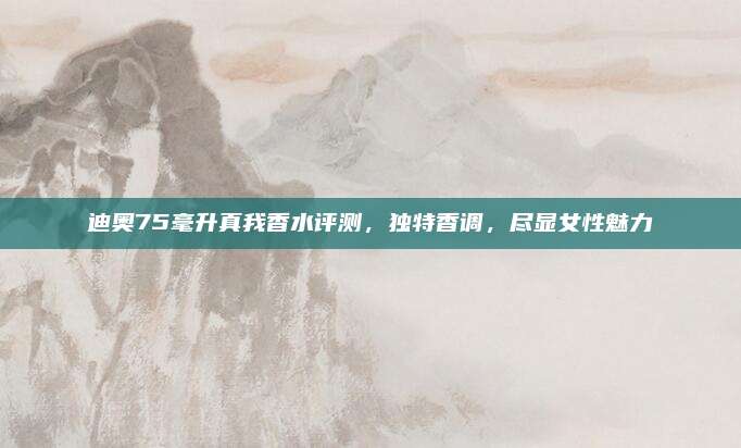 迪奥75毫升真我香水评测,独特香调,尽显女性魅力