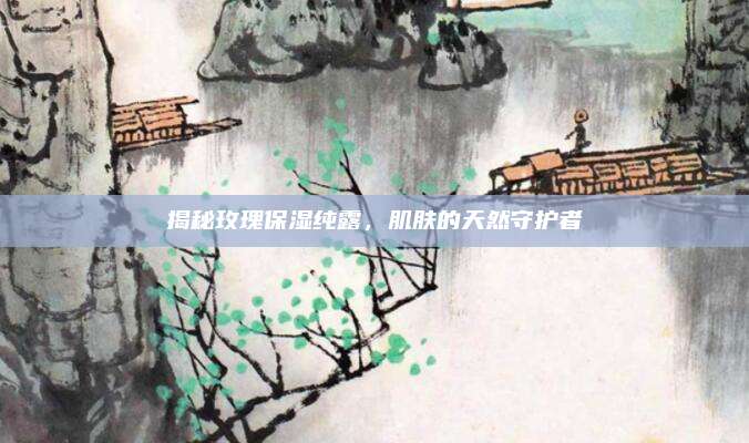 揭秘玫瑰保湿纯露,肌肤的天然守护者