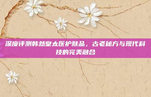 深度评测韩然皇太医护肤品，古老秘方与现代科技的完美融合