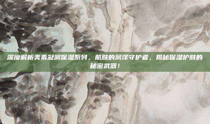 深度解析美素凝润保湿系列，肌肤的润泽守护者，揭秘保湿护肤的秘密武器！