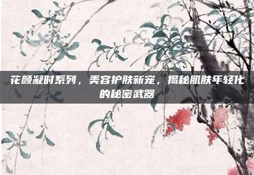 花颜凝时系列,美容护肤新宠,揭秘肌肤年轻化的秘密武器
