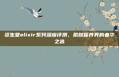 资生堂elixir系列深度评测,肌肤保养界的奢华之选