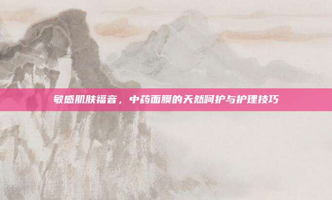 敏感肌肤福音，中药面膜的天然呵护与护理技巧