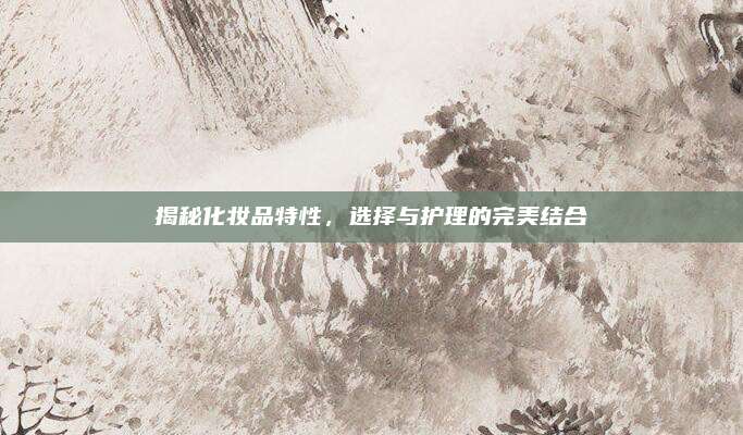 揭秘化妆品特性,选择与护理的完美结合