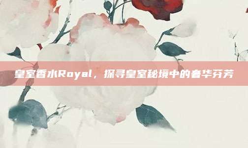 皇室香水Royal，探寻皇室秘境中的奢华芬芳