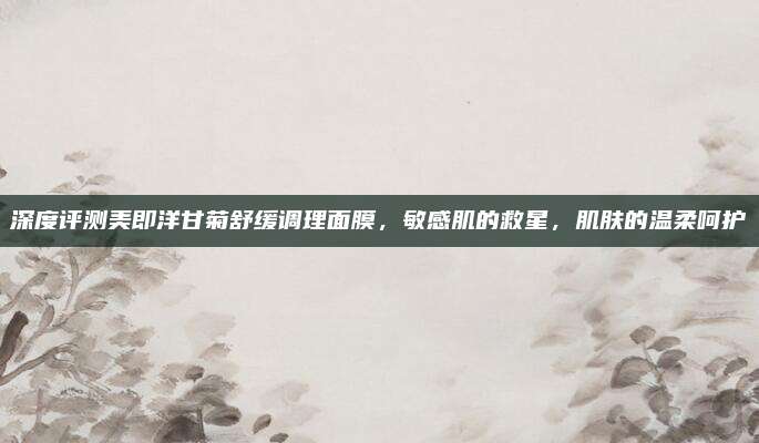深度评测美即洋甘菊舒缓调理面膜，敏感肌的救星，肌肤的温柔呵护