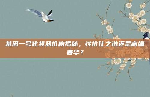 基因一号化妆品价格揭秘,性价比之选还是高端奢华?