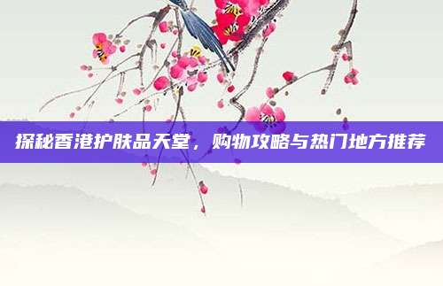 探秘香港护肤品天堂,购物攻略与热门地方推荐