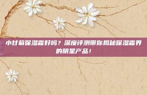 小甘菊保湿霜好吗？深度评测带你揭秘保湿霜界的明星产品！