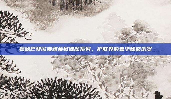 揭秘巴黎欧莱雅金致臻颜系列,护肤界的奢华秘密武器