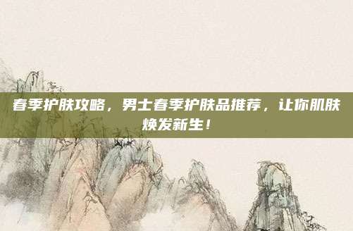 春季护肤攻略,男士春季护肤品推荐,让你肌肤焕发新生!