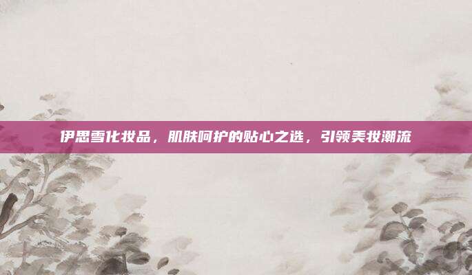 伊思雪化妆品，肌肤呵护的贴心之选，引领美妆潮流