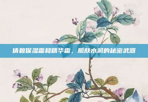 倩碧保湿霜和精华霜,肌肤水润的秘密武器