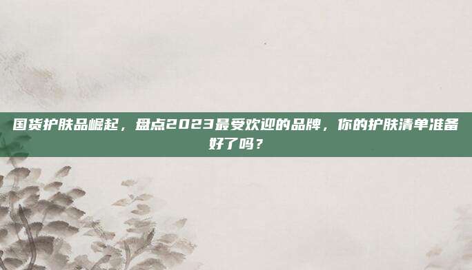 国货护肤品崛起，盘点2023最受欢迎的品牌，你的护肤清单准备好了吗？