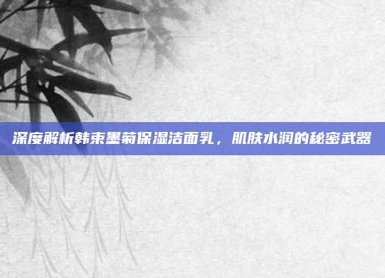 深度解析韩束墨菊保湿洁面乳，肌肤水润的秘密武器