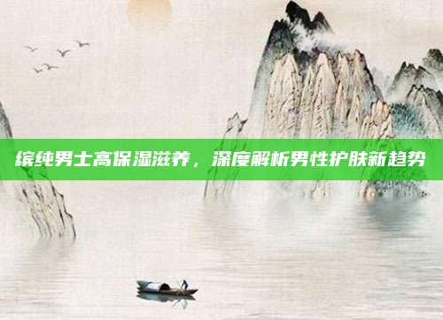 缤纯男士高保湿滋养,深度解析男性护肤新趋势