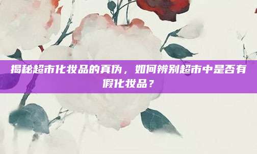 揭秘超市化妆品的真伪，如何辨别超市中是否有假化妆品？