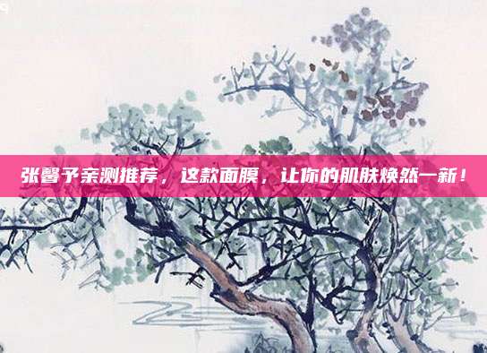 张馨予亲测推荐,这款面膜,让你的肌肤焕然一新!