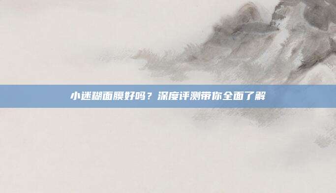 小迷糊面膜好吗？深度评测带你全面了解