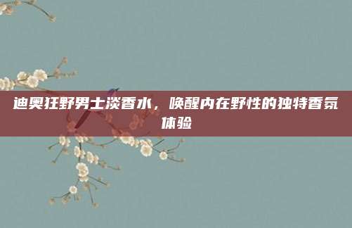 迪奥狂野男士淡香水,唤醒内在野性的独特香氛体验