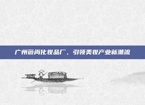 广州薇尚化妆品厂,引领美妆产业新潮流