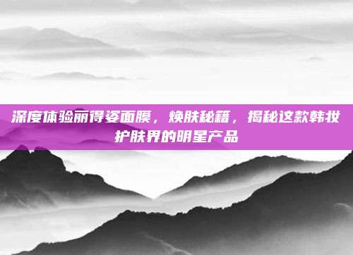 深度体验丽得姿面膜,焕肤秘籍,揭秘这款韩妆护肤界的明星产品
