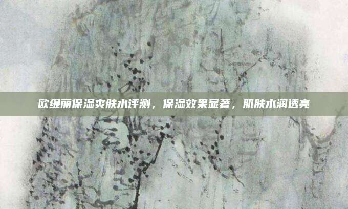欧缇丽保湿爽肤水评测，保湿效果显著，肌肤水润透亮