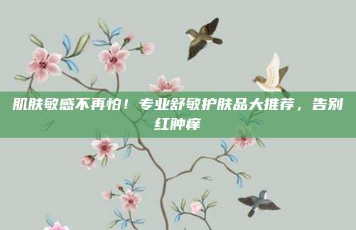 肌肤敏感不再怕！专业舒敏护肤品大推荐，告别红肿痒