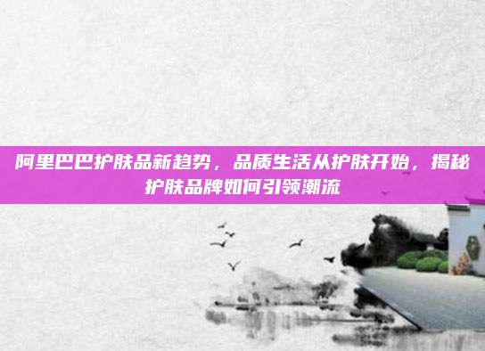 阿里巴巴护肤品新趋势，品质生活从护肤开始，揭秘护肤品牌如何引领潮流
