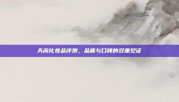 天芮化妆品评测,品质与口碑的双重见证