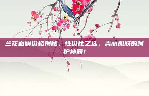 兰花面膜价格揭秘,性价比之选,美丽肌肤的呵护神器!