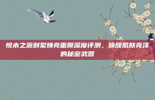 悦木之源刺梨焕亮面膜深度评测,唤醒肌肤亮泽的秘密武器