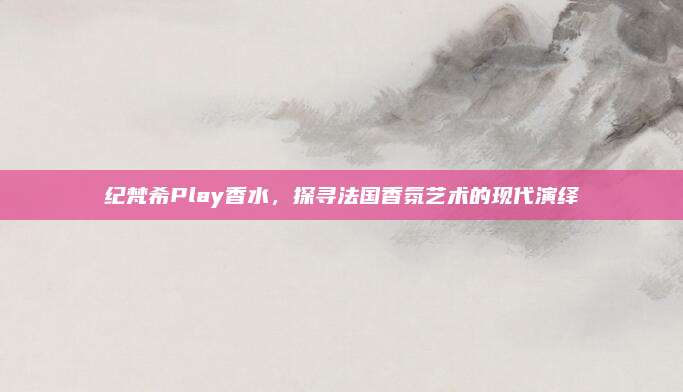纪梵希Play香水，探寻法国香氛艺术的现代演绎