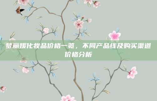 梦丽媛化妆品价格一览,不同产品线及购买渠道价格分析