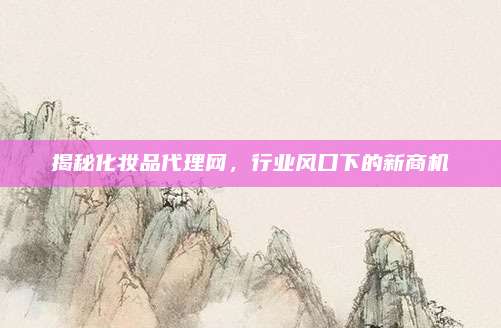 揭秘化妆品代理网,行业风口下的新商机